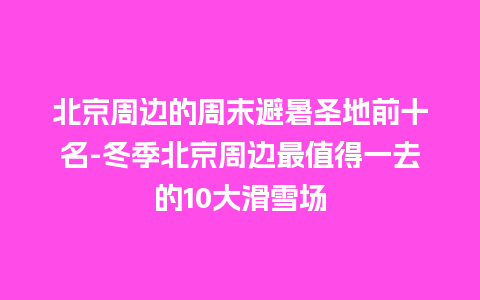 北京周边的周末避暑圣地前十名-冬季北京周边最值得一去的10大滑雪场