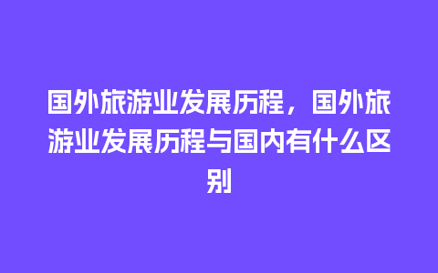 国外旅游业发展历程，国外旅游业发展历程与国内有什么区别