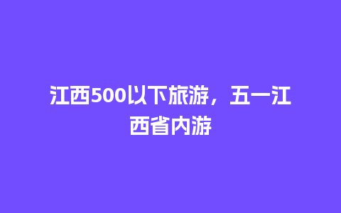 江西500以下旅游，五一江西省内游