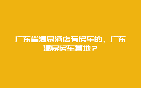 广东省温泉酒店有房车的，广东温泉房车营地？