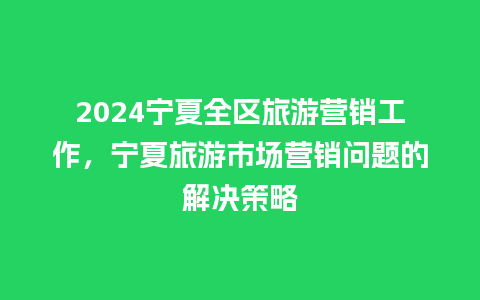 2024宁夏全区旅游营销工作，宁夏旅游市场营销问题的解决策略