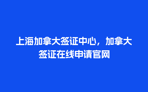 上海加拿大签证中心，加拿大签证在线申请官网