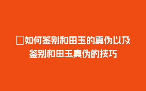 ﻿如何鉴别和田玉的真伪以及鉴别和田玉真伪的技巧