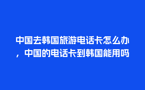 中国去韩国旅游电话卡怎么办，中国的电话卡到韩国能用吗