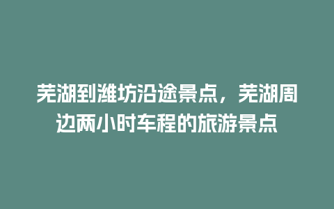 芜湖到潍坊沿途景点，芜湖周边两小时车程的旅游景点