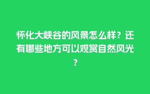 怀化大峡谷的风景怎么样？还有哪些地方可以观赏自然风光？