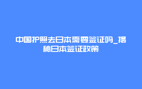 中国护照去日本需要签证吗_揭秘日本签证政策