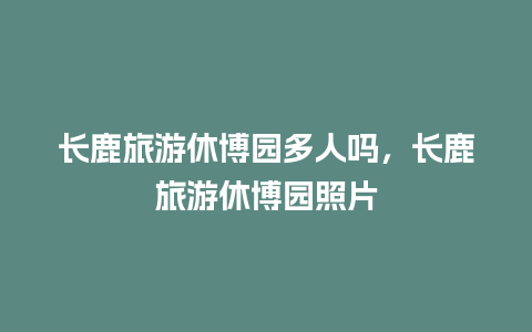 长鹿旅游休博园多人吗，长鹿旅游休博园照片