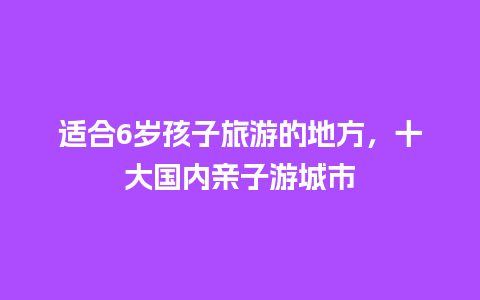 适合6岁孩子旅游的地方，十大国内亲子游城市