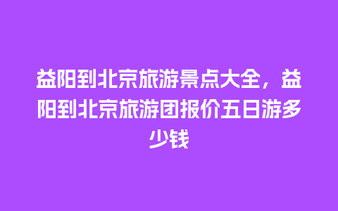 益阳到北京旅游景点大全，益阳到北京旅游团报价五日游多少钱