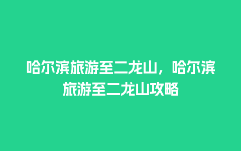 哈尔滨旅游至二龙山，哈尔滨旅游至二龙山攻略