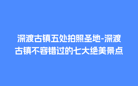 深渡古镇五处拍照圣地-深渡古镇不容错过的七大绝美景点