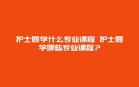 护士要学什么专业课程 护士要学哪些专业课程？