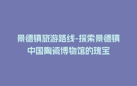 景德镇旅游路线-探索景德镇中国陶瓷博物馆的瑰宝