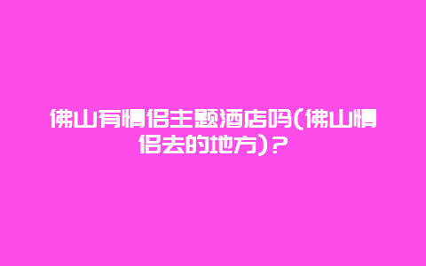 佛山有情侣主题酒店吗(佛山情侣去的地方)？