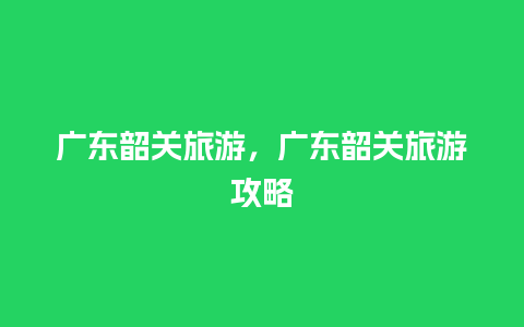 广东韶关旅游，广东韶关旅游攻略