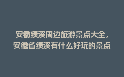 安徽绩溪周边旅游景点大全，安徽省绩溪有什么好玩的景点