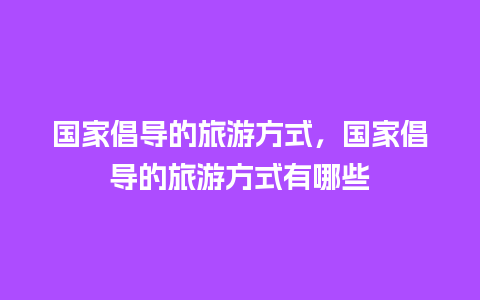 国家倡导的旅游方式，国家倡导的旅游方式有哪些