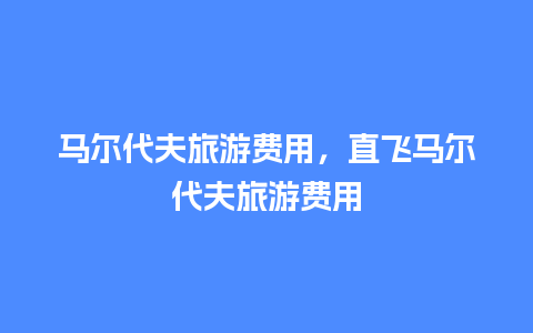 马尔代夫旅游费用，直飞马尔代夫旅游费用