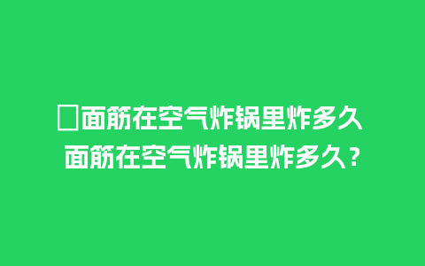 ﻿面筋在空气炸锅里炸多久 面筋在空气炸锅里炸多久？