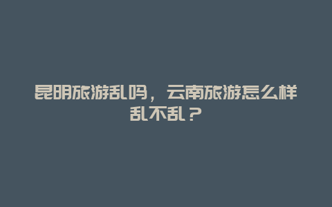 昆明旅游乱吗，云南旅游怎么样乱不乱？