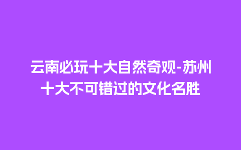 云南必玩十大自然奇观-苏州十大不可错过的文化名胜