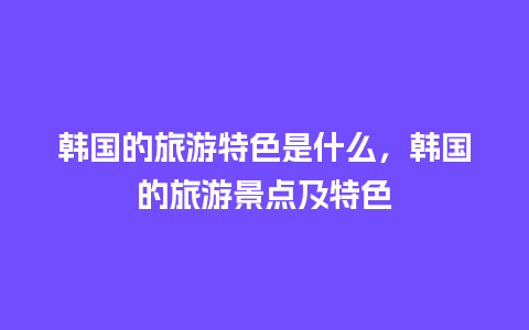 韩国的旅游特色是什么，韩国的旅游景点及特色