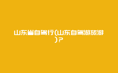 山东省自驾行(山东自驾游旅游)？