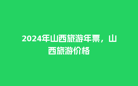 2024年山西旅游年票，山西旅游价格