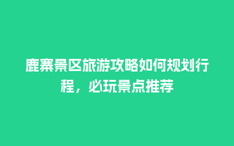 鹿寨景区旅游攻略如何规划行程，必玩景点推荐