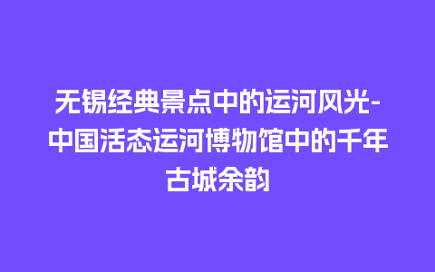 无锡经典景点中的运河风光-中国活态运河博物馆中的千年古城余韵