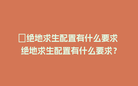 ﻿绝地求生配置有什么要求 绝地求生配置有什么要求？