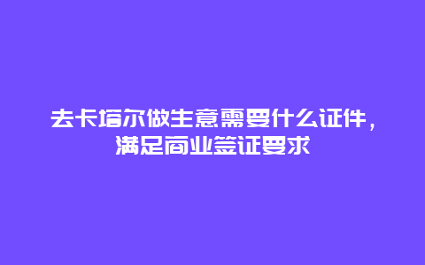 去卡塔尔做生意需要什么证件，满足商业签证要求