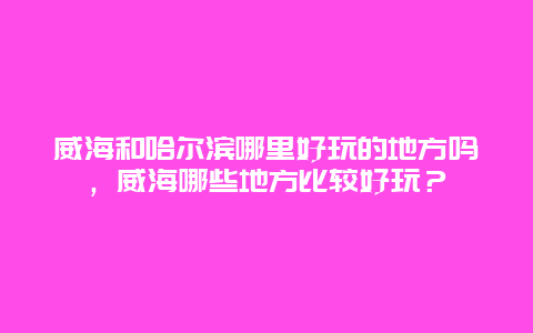 威海和哈尔滨哪里好玩的地方吗，威海哪些地方比较好玩？