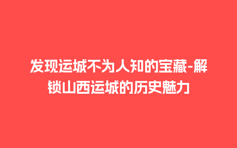 发现运城不为人知的宝藏-解锁山西运城的历史魅力