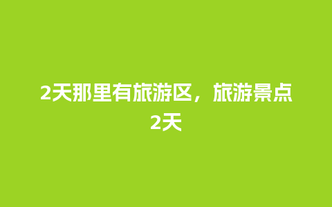 2天那里有旅游区，旅游景点2天