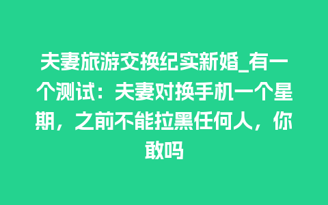 夫妻旅游交换纪实新婚_有一个测试：夫妻对换手机一个星期，之前不能拉黑任何人，你敢吗