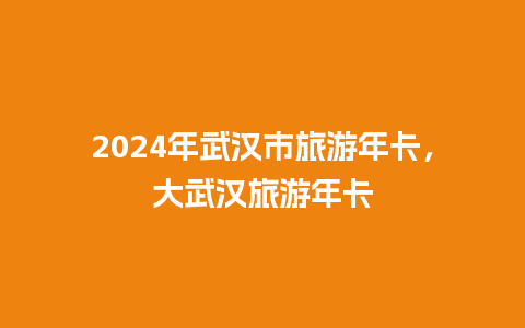 2024年武汉市旅游年卡，大武汉旅游年卡