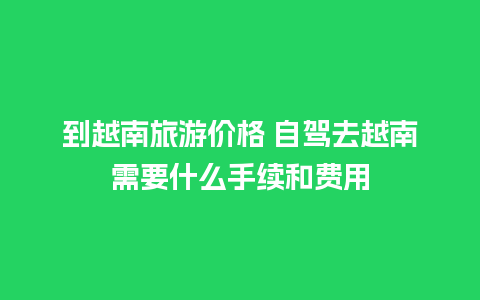 到越南旅游价格 自驾去越南需要什么手续和费用