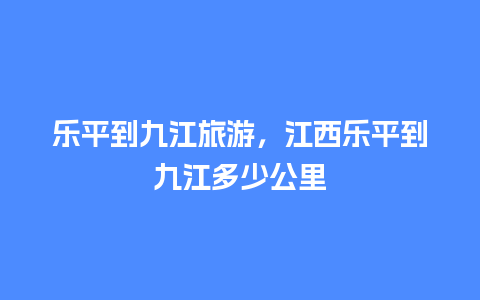 乐平到九江旅游，江西乐平到九江多少公里