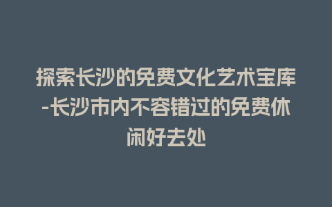 探索长沙的免费文化艺术宝库-长沙市内不容错过的免费休闲好去处