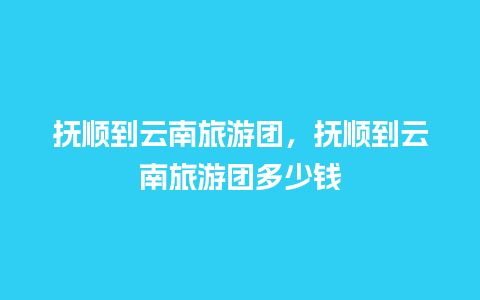 抚顺到云南旅游团，抚顺到云南旅游团多少钱