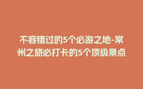 不容错过的5个必游之地-常州之旅必打卡的5个顶级景点