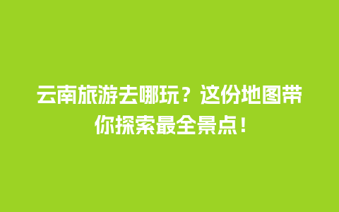 云南旅游去哪玩？这份地图带你探索最全景点！