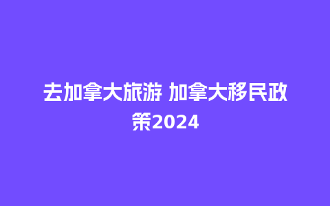 去加拿大旅游 加拿大移民政策2024