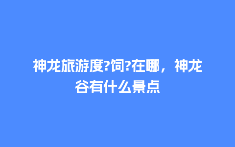 神龙旅游度?饲?在哪，神龙谷有什么景点