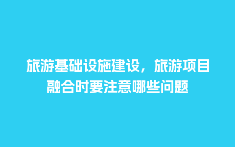 旅游基础设施建设，旅游项目融合时要注意哪些问题