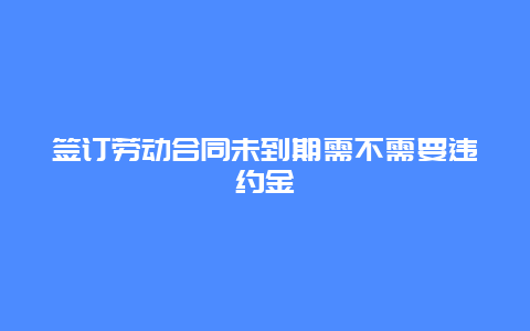 签订劳动合同未到期需不需要违约金