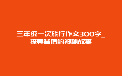 三年级一次旅行作文300字_探寻背后的神秘故事