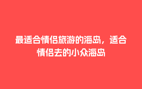 最适合情侣旅游的海岛，适合情侣去的小众海岛